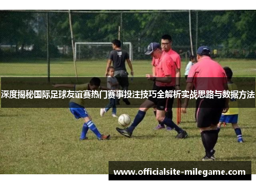 深度揭秘国际足球友谊赛热门赛事投注技巧全解析实战思路与数据方法