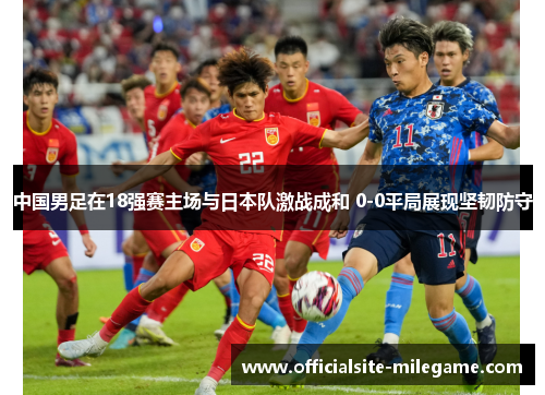 中国男足在18强赛主场与日本队激战成和 0-0平局展现坚韧防守
