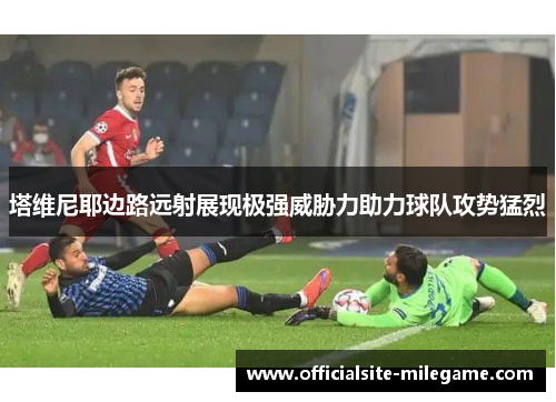 塔维尼耶边路远射展现极强威胁力助力球队攻势猛烈
