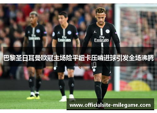 巴黎圣日耳曼欧冠主场险平纽卡压哨进球引发全场沸腾