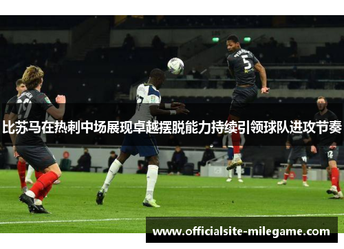 比苏马在热刺中场展现卓越摆脱能力持续引领球队进攻节奏